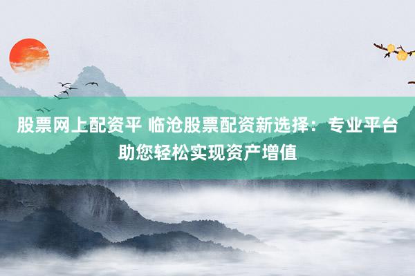 股票网上配资平 临沧股票配资新选择：专业平台助您轻松实现资产增值