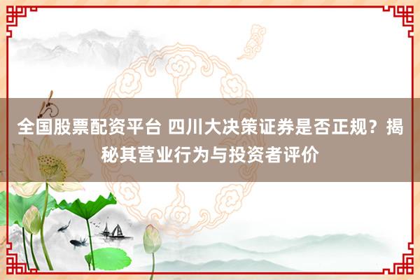 全国股票配资平台 四川大决策证券是否正规？揭秘其营业行为与投资者评价