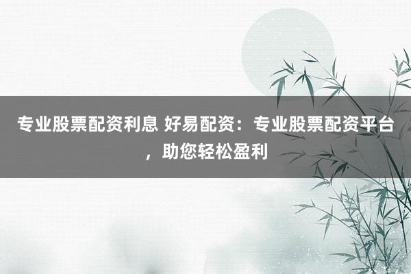 专业股票配资利息 好易配资：专业股票配资平台，助您轻松盈利