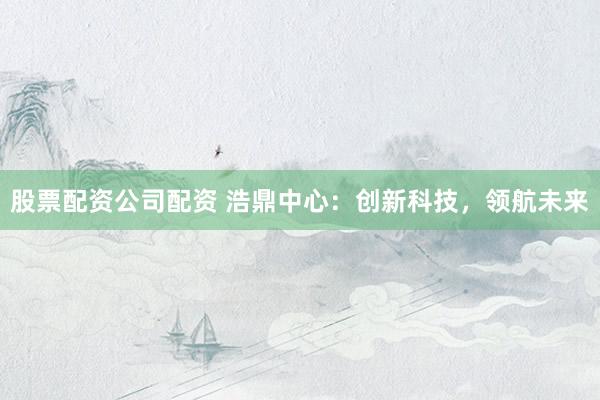 股票配资公司配资 浩鼎中心：创新科技，领航未来