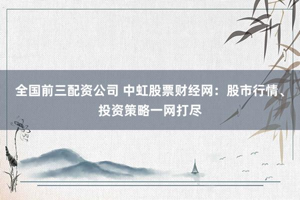 全国前三配资公司 中虹股票财经网：股市行情、投资策略一网打尽