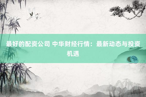 最好的配资公司 中华财经行情：最新动态与投资机遇