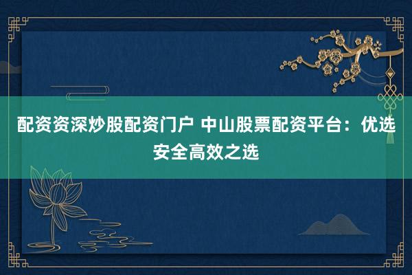 配资资深炒股配资门户 中山股票配资平台：优选安全高效之选