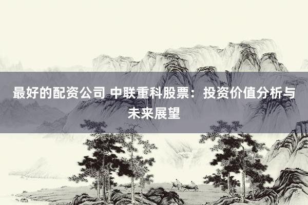 最好的配资公司 中联重科股票：投资价值分析与未来展望