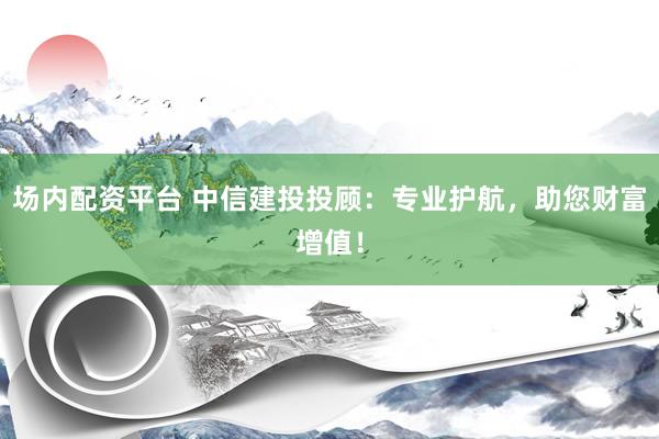 场内配资平台 中信建投投顾：专业护航，助您财富增值！