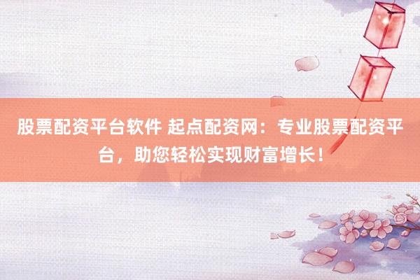 股票配资平台软件 起点配资网：专业股票配资平台，助您轻松实现财富增长！