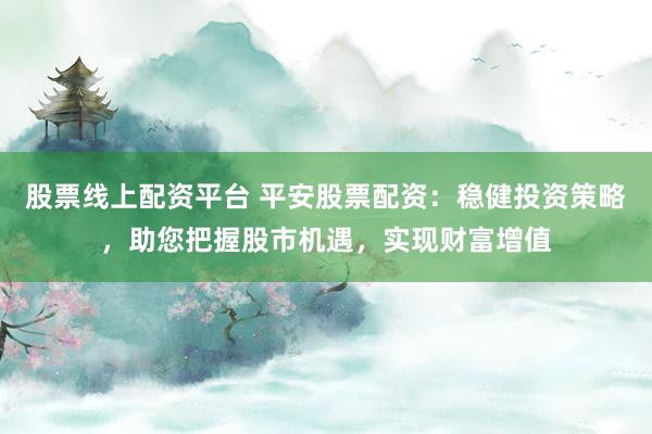 股票线上配资平台 平安股票配资：稳健投资策略，助您把握股市机遇，实现财富增值
