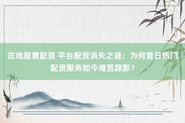 在线股票配资 平台配资消失之谜：为何昔日热门配资服务如今难觅踪影？