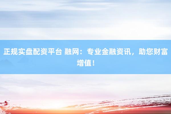 正规实盘配资平台 融网：专业金融资讯，助您财富增值！