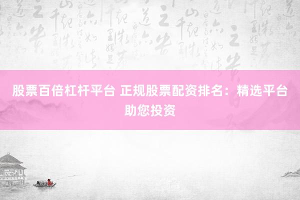 股票百倍杠杆平台 正规股票配资排名：精选平台助您投资