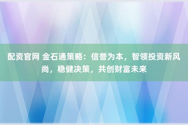 配资官网 金石通策略：信誉为本，智领投资新风尚，稳健决策，共创财富未来
