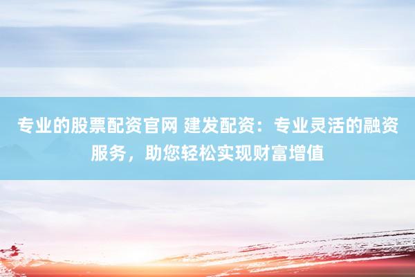 专业的股票配资官网 建发配资：专业灵活的融资服务，助您轻松实现财富增值