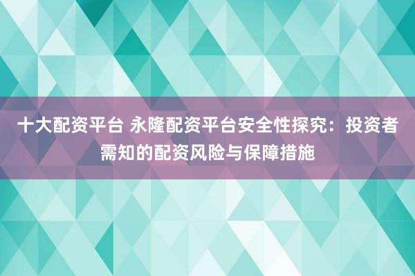 十大配资平台 永隆配资平台安全性探究：投资者需知的配资风险与保障措施