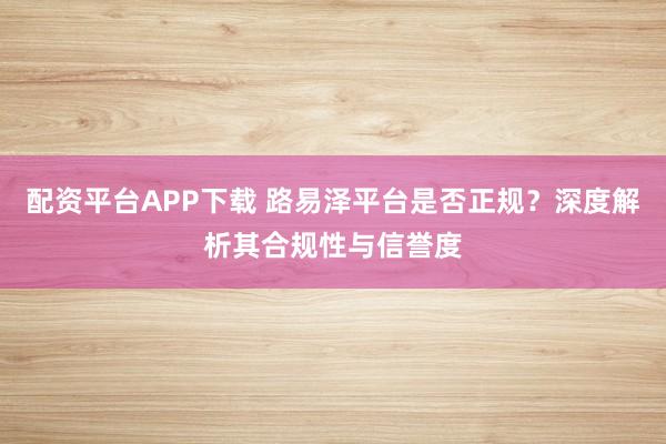 配资平台APP下载 路易泽平台是否正规？深度解析其合规性与信誉度