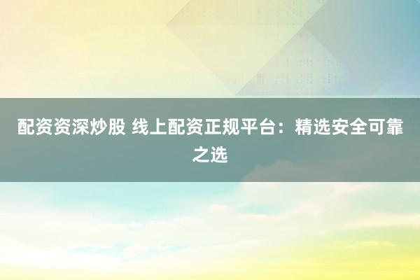 配资资深炒股 线上配资正规平台：精选安全可靠之选