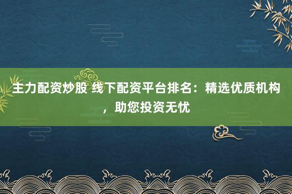 主力配资炒股 线下配资平台排名：精选优质机构，助您投资无忧
