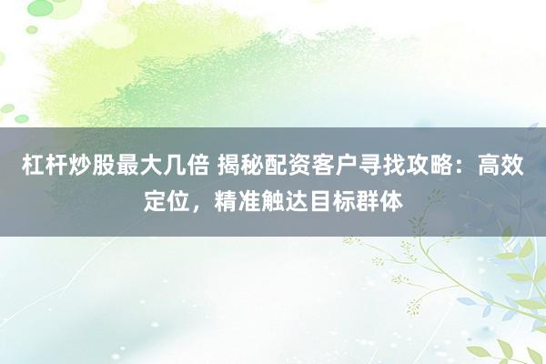 杠杆炒股最大几倍 揭秘配资客户寻找攻略：高效定位，精准触达目标群体