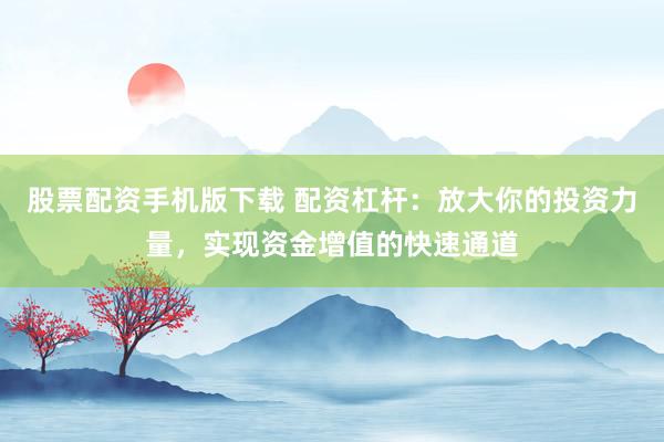 股票配资手机版下载 配资杠杆：放大你的投资力量，实现资金增值的快速通道