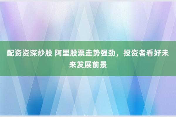 配资资深炒股 阿里股票走势强劲，投资者看好未来发展前景