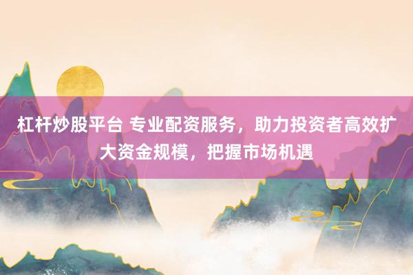 杠杆炒股平台 专业配资服务，助力投资者高效扩大资金规模，把握市场机遇