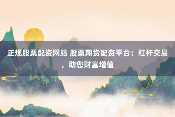 正规股票配资网站 股票期货配资平台：杠杆交易，助您财富增值