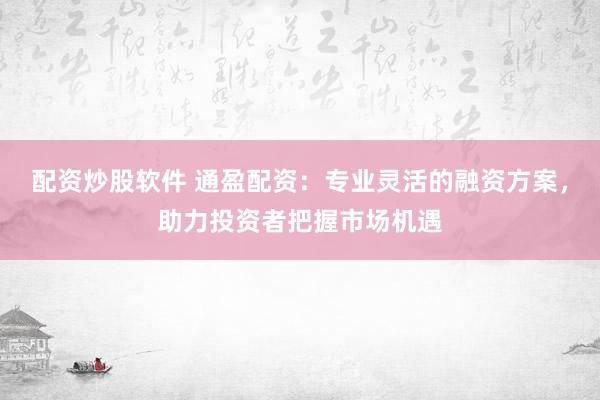 配资炒股软件 通盈配资：专业灵活的融资方案，助力投资者把握市场机遇