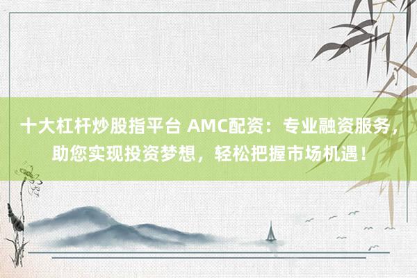 十大杠杆炒股指平台 AMC配资：专业融资服务，助您实现投资梦想，轻松把握市场机遇！