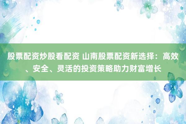 股票配资炒股看配资 山南股票配资新选择：高效、安全、灵活的投资策略助力财富增长