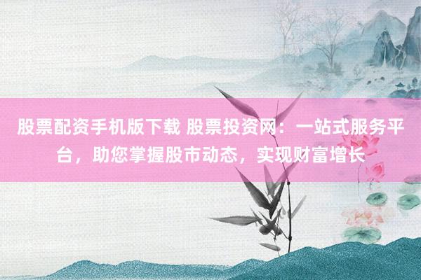 股票配资手机版下载 股票投资网：一站式服务平台，助您掌握股市动态，实现财富增长
