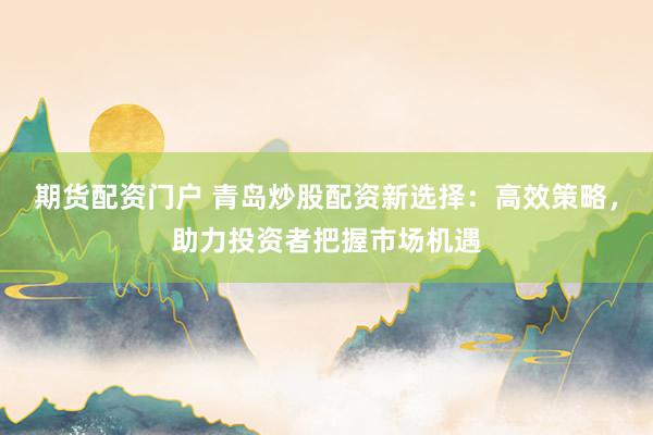 期货配资门户 青岛炒股配资新选择：高效策略，助力投资者把握市场机遇