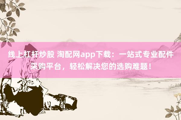 线上杠杆炒股 淘配网app下载：一站式专业配件采购平台，轻松解决您的选购难题！