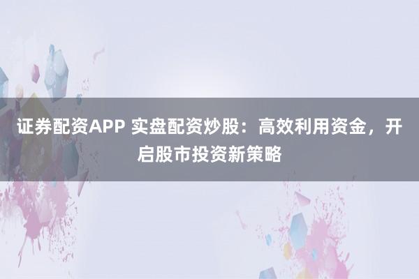 证券配资APP 实盘配资炒股：高效利用资金，开启股市投资新策略