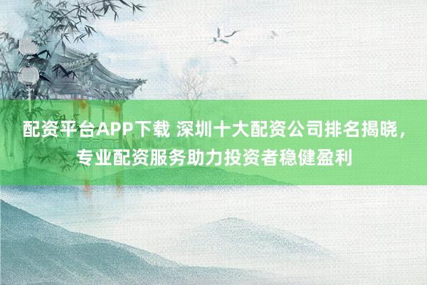 配资平台APP下载 深圳十大配资公司排名揭晓，专业配资服务助力投资者稳健盈利