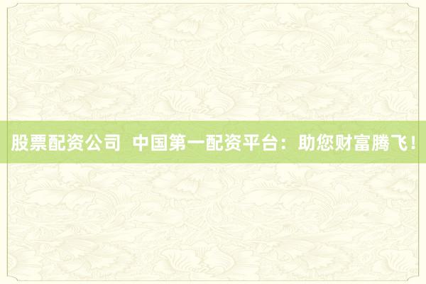 股票配资公司  中国第一配资平台：助您财富腾飞！