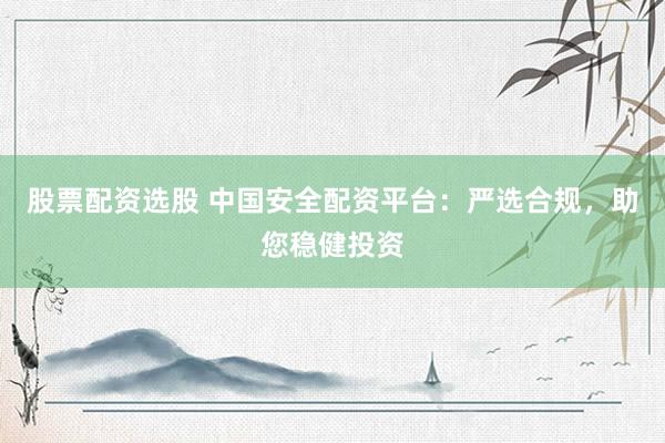 股票配资选股 中国安全配资平台：严选合规，助您稳健投资