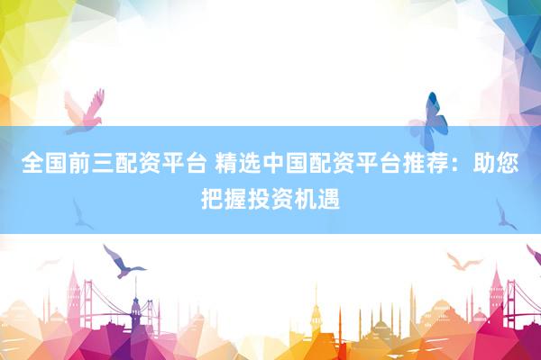 全国前三配资平台 精选中国配资平台推荐：助您把握投资机遇