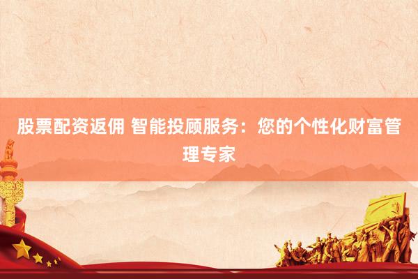 股票配资返佣 智能投顾服务：您的个性化财富管理专家