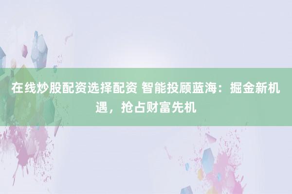 在线炒股配资选择配资 智能投顾蓝海：掘金新机遇，抢占财富先机