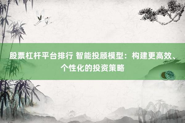 股票杠杆平台排行 智能投顾模型：构建更高效、个性化的投资策略