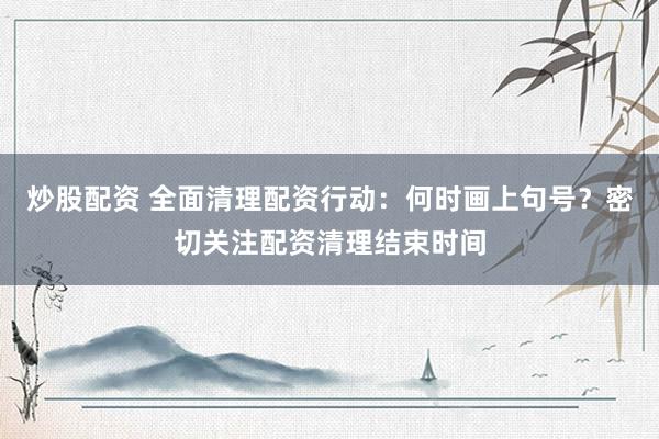 炒股配资 全面清理配资行动：何时画上句号？密切关注配资清理结束时间