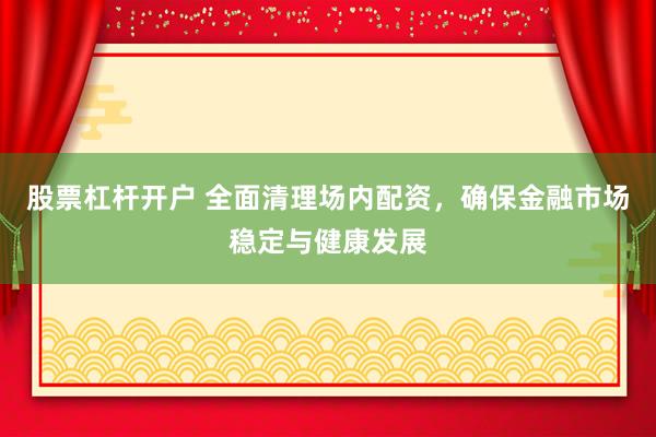 股票杠杆开户 全面清理场内配资，确保金融市场稳定与健康发展