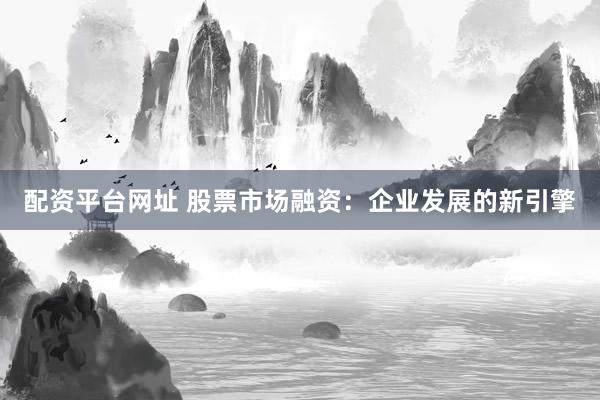 配资平台网址 股票市场融资：企业发展的新引擎