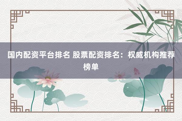 国内配资平台排名 股票配资排名：权威机构推荐榜单