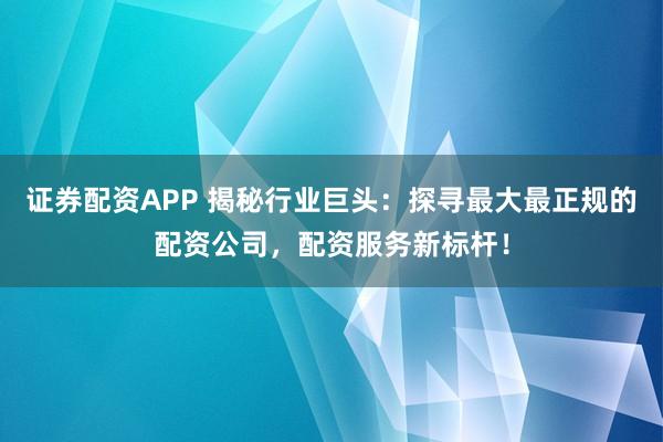 证券配资APP 揭秘行业巨头：探寻最大最正规的配资公司，配资服务新标杆！