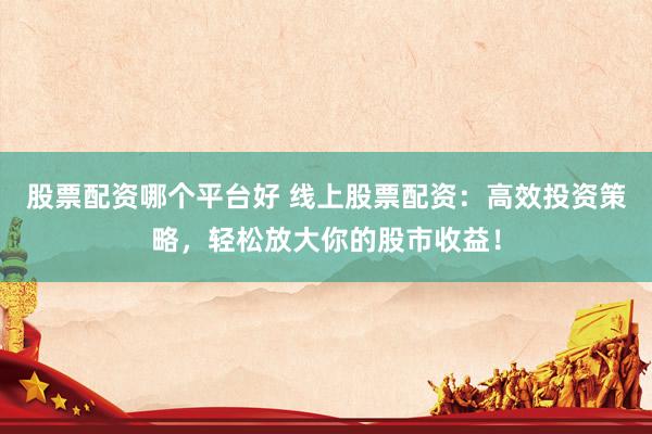 股票配资哪个平台好 线上股票配资：高效投资策略，轻松放大你的股市收益！