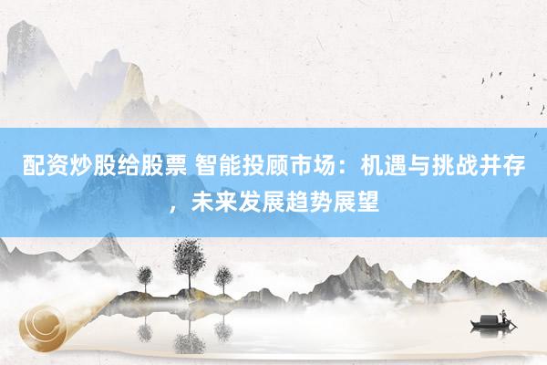 配资炒股给股票 智能投顾市场：机遇与挑战并存，未来发展趋势展望