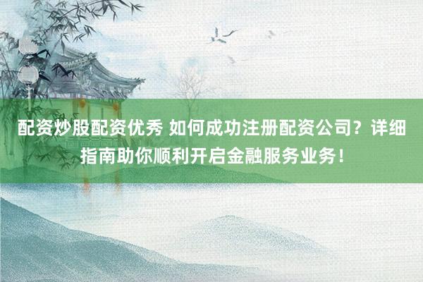 配资炒股配资优秀 如何成功注册配资公司？详细指南助你顺利开启金融服务业务！