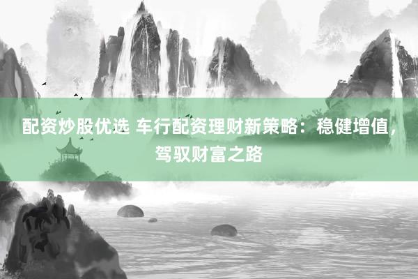 配资炒股优选 车行配资理财新策略：稳健增值，驾驭财富之路