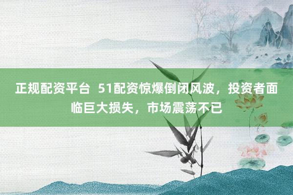 正规配资平台  51配资惊爆倒闭风波，投资者面临巨大损失，市场震荡不已