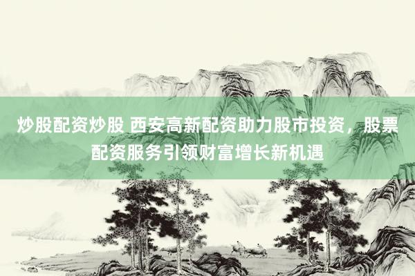 炒股配资炒股 西安高新配资助力股市投资，股票配资服务引领财富增长新机遇